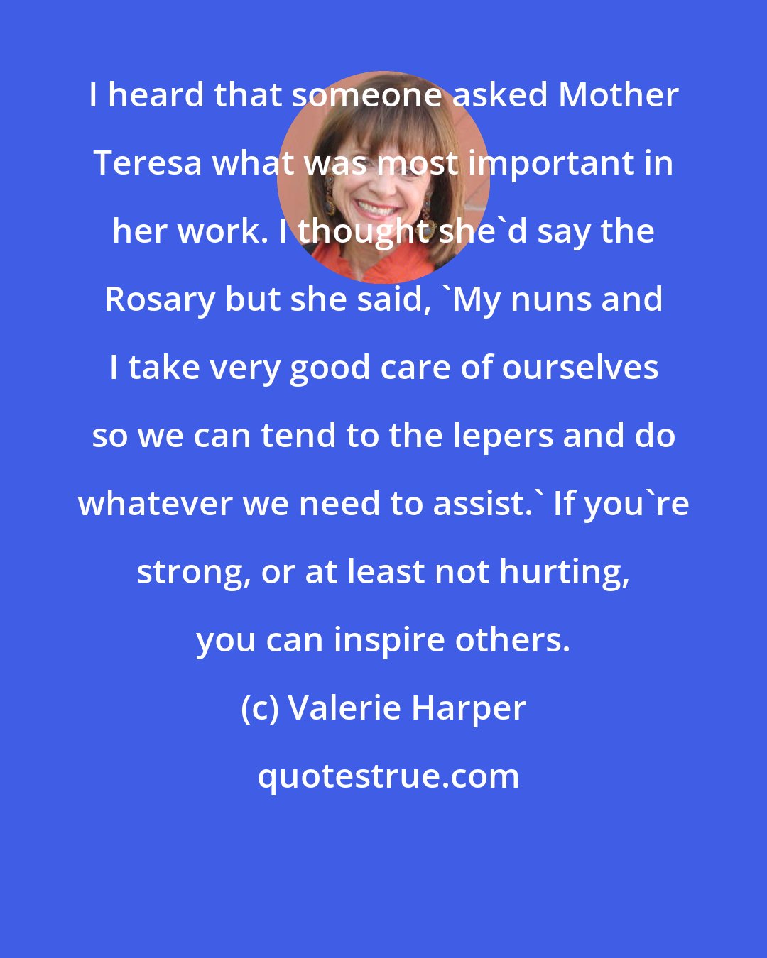 Valerie Harper: I heard that someone asked Mother Teresa what was most important in her work. I thought she'd say the Rosary but she said, 'My nuns and I take very good care of ourselves so we can tend to the lepers and do whatever we need to assist.' If you're strong, or at least not hurting, you can inspire others.