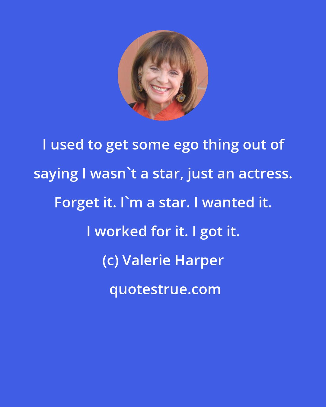 Valerie Harper: I used to get some ego thing out of saying I wasn't a star, just an actress. Forget it. I'm a star. I wanted it. I worked for it. I got it.