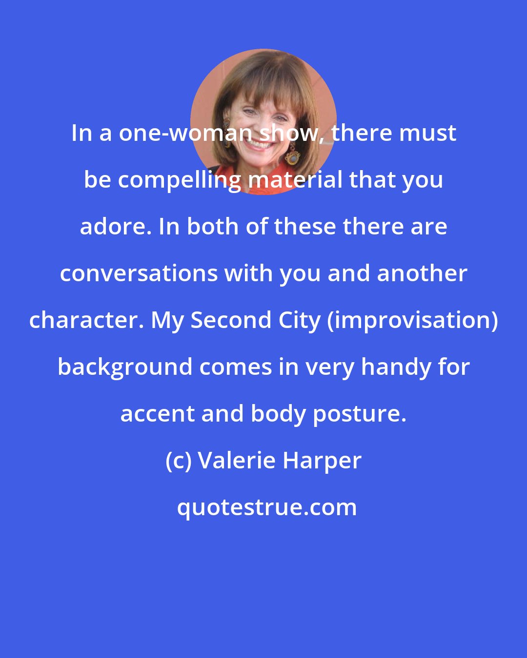 Valerie Harper: In a one-woman show, there must be compelling material that you adore. In both of these there are conversations with you and another character. My Second City (improvisation) background comes in very handy for accent and body posture.