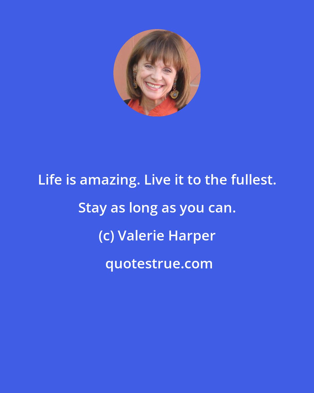 Valerie Harper: Life is amazing. Live it to the fullest. Stay as long as you can.