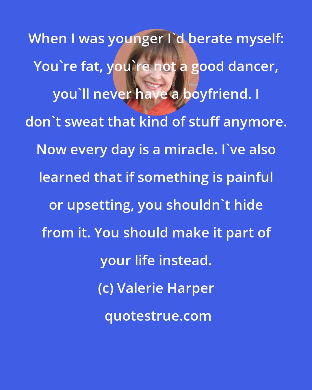 Valerie Harper: When I was younger I'd berate myself: You're fat, you're not a good dancer, you'll never have a boyfriend. I don't sweat that kind of stuff anymore. Now every day is a miracle. I've also learned that if something is painful or upsetting, you shouldn't hide from it. You should make it part of your life instead.