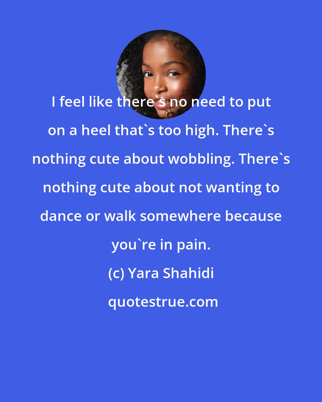 Yara Shahidi: I feel like there's no need to put on a heel that's too high. There's nothing cute about wobbling. There's nothing cute about not wanting to dance or walk somewhere because you're in pain.