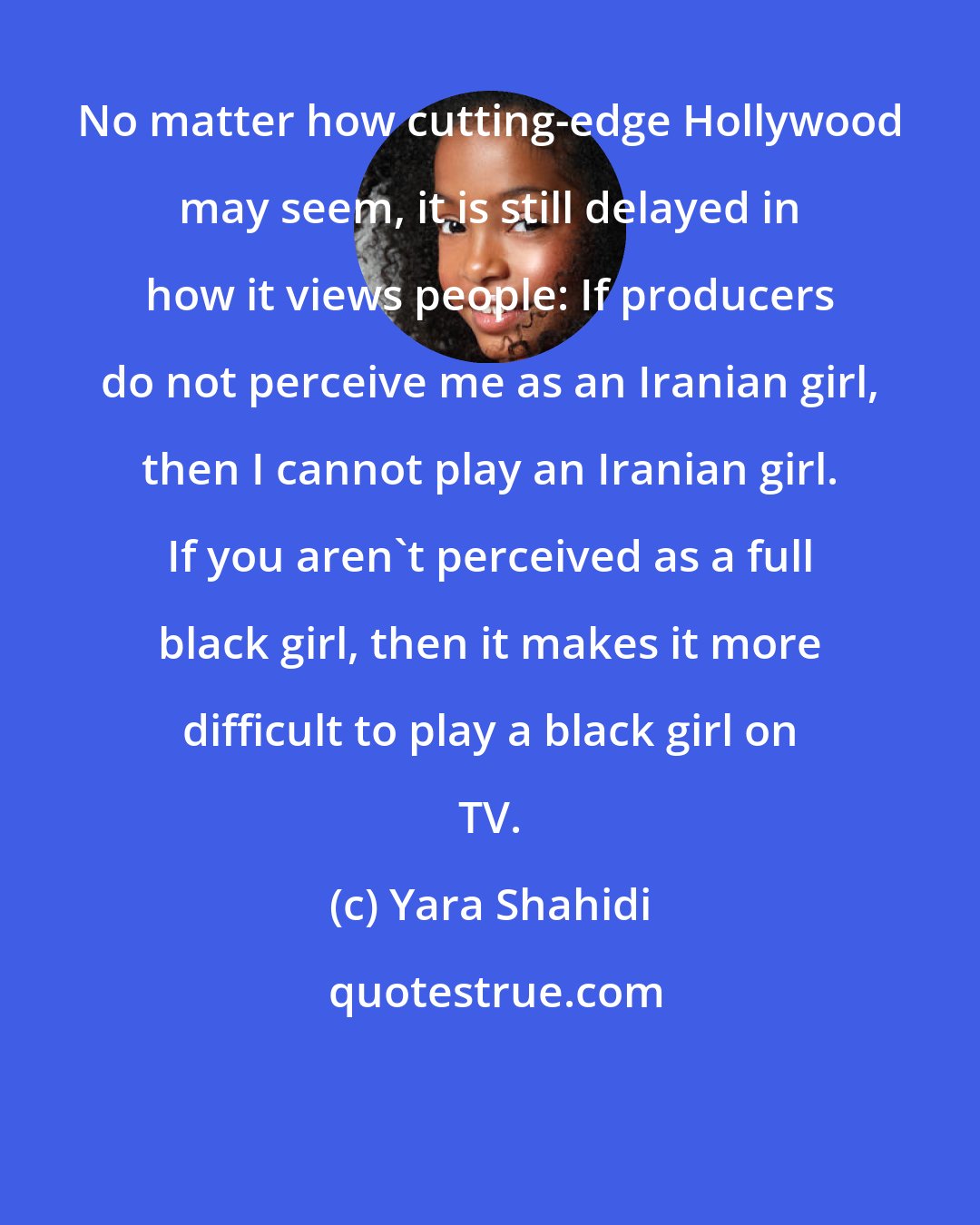 Yara Shahidi: No matter how cutting-edge Hollywood may seem, it is still delayed in how it views people: If producers do not perceive me as an Iranian girl, then I cannot play an Iranian girl. If you aren't perceived as a full black girl, then it makes it more difficult to play a black girl on TV.