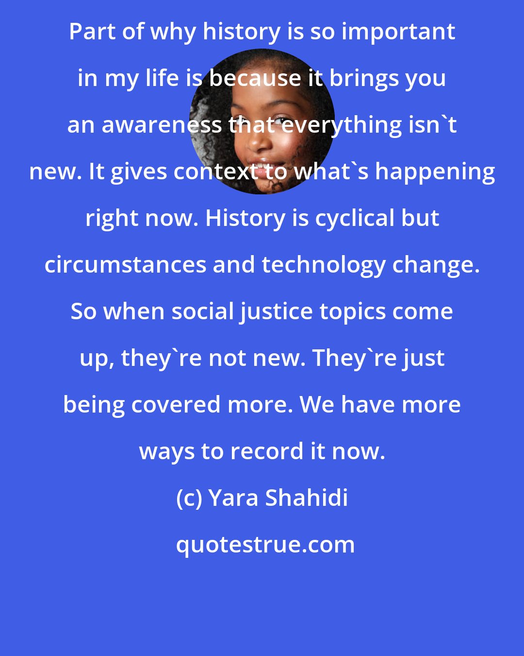 Yara Shahidi: Part of why history is so important in my life is because it brings you an awareness that everything isn't new. It gives context to what's happening right now. History is cyclical but circumstances and technology change. So when social justice topics come up, they're not new. They're just being covered more. We have more ways to record it now.