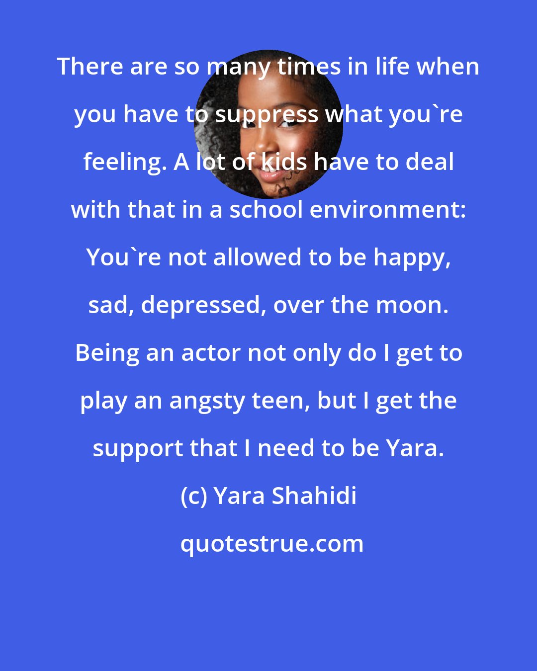 Yara Shahidi: There are so many times in life when you have to suppress what you're feeling. A lot of kids have to deal with that in a school environment: You're not allowed to be happy, sad, depressed, over the moon. Being an actor not only do I get to play an angsty teen, but I get the support that I need to be Yara.