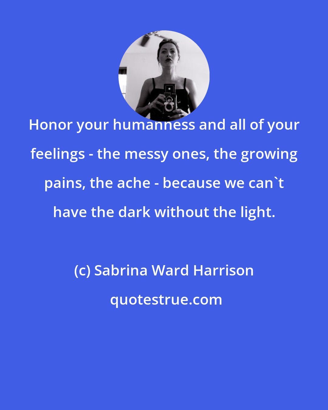 Sabrina Ward Harrison: Honor your humanness and all of your feelings - the messy ones, the growing pains, the ache - because we can't have the dark without the light.
