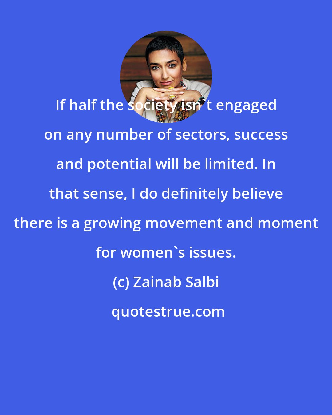 Zainab Salbi: If half the society isn't engaged on any number of sectors, success and potential will be limited. In that sense, I do definitely believe there is a growing movement and moment for women's issues.