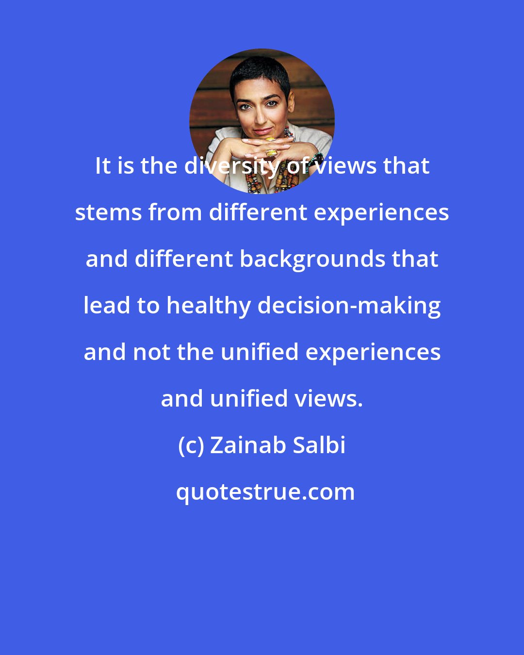 Zainab Salbi: It is the diversity of views that stems from different experiences and different backgrounds that lead to healthy decision-making and not the unified experiences and unified views.