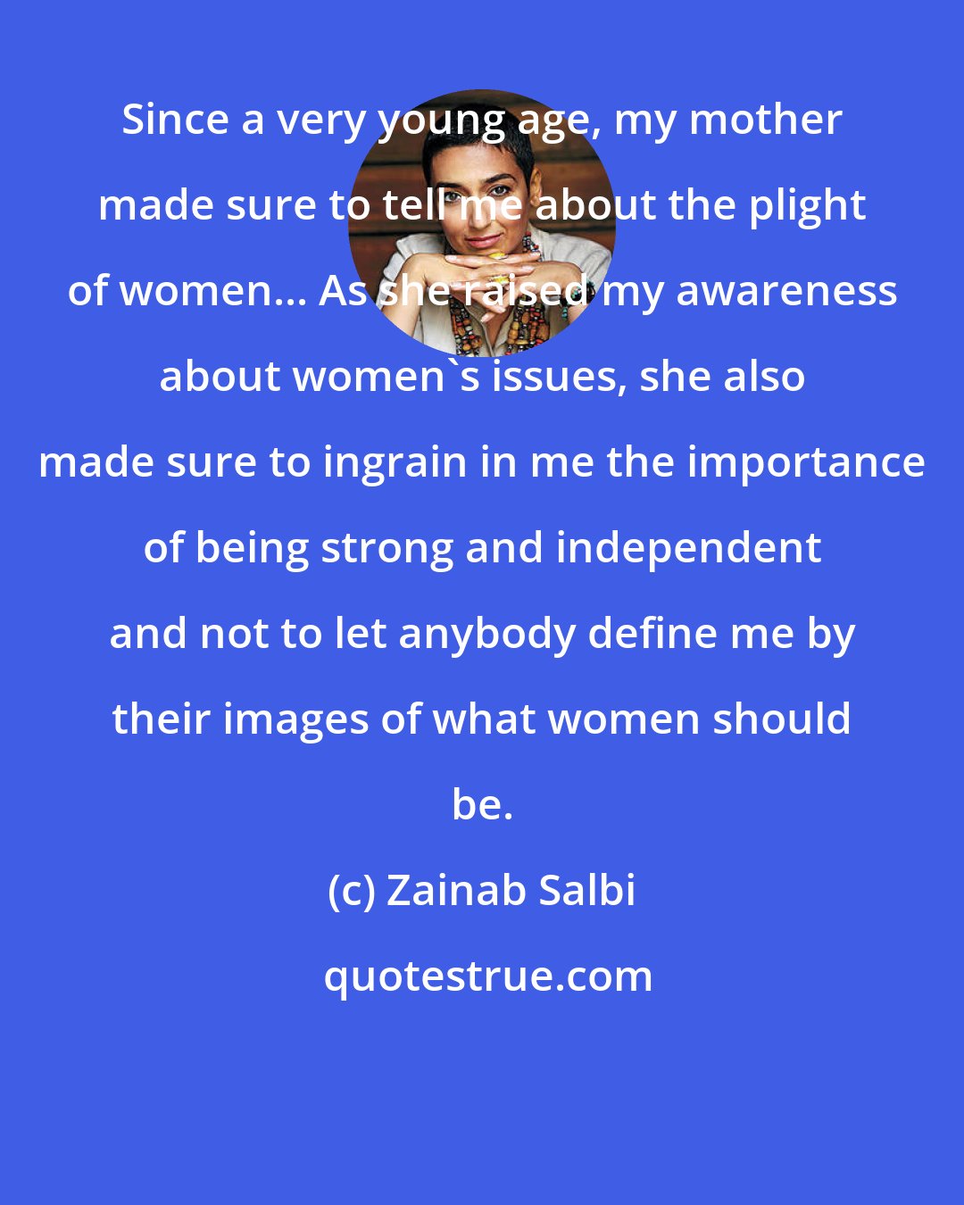 Zainab Salbi: Since a very young age, my mother made sure to tell me about the plight of women... As she raised my awareness about women's issues, she also made sure to ingrain in me the importance of being strong and independent and not to let anybody define me by their images of what women should be.