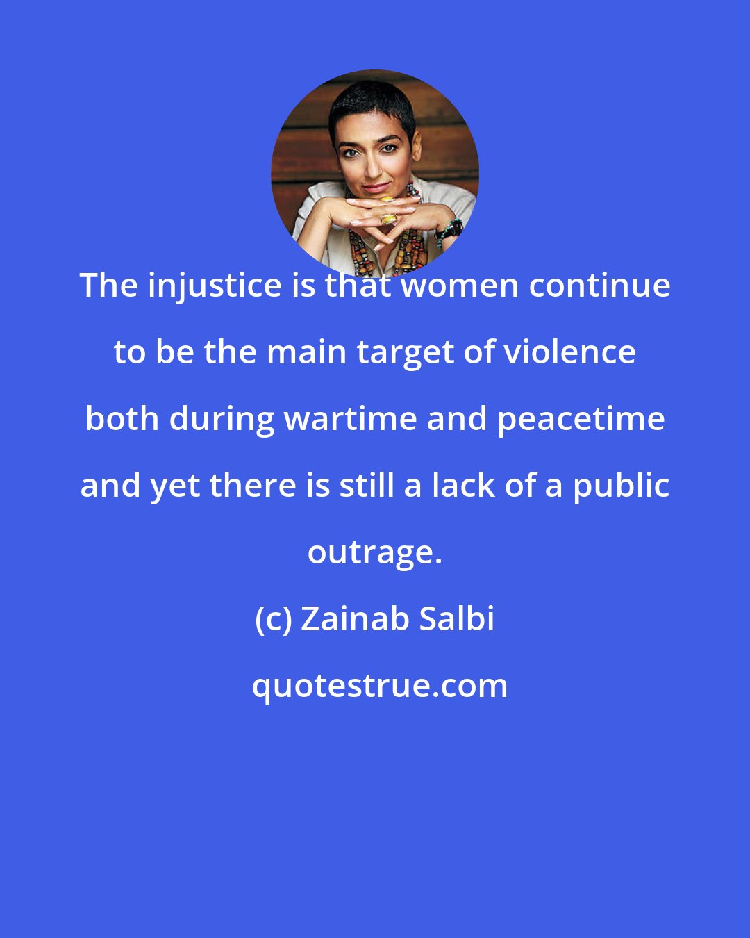 Zainab Salbi: The injustice is that women continue to be the main target of violence both during wartime and peacetime and yet there is still a lack of a public outrage.