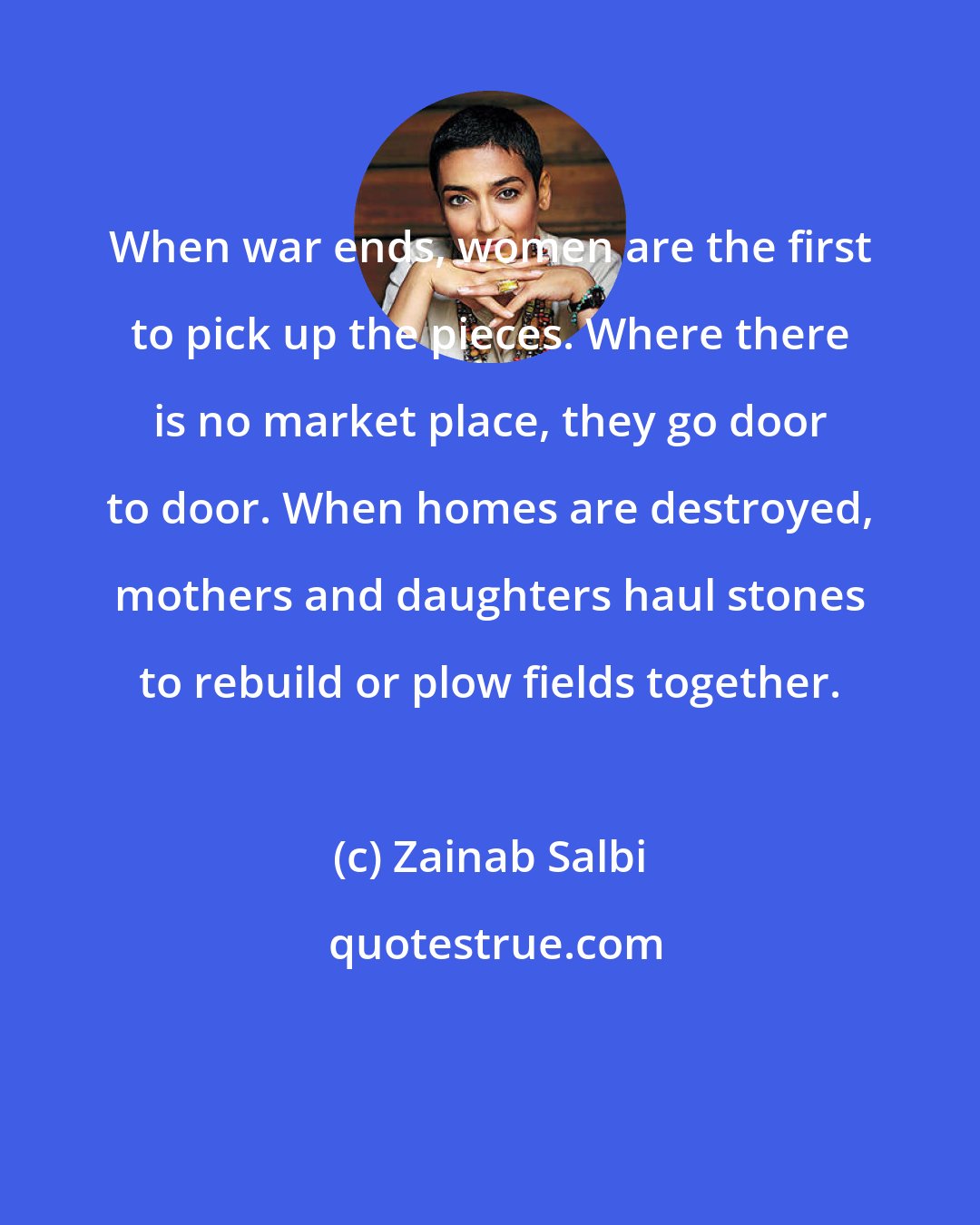 Zainab Salbi: When war ends, women are the first to pick up the pieces. Where there is no market place, they go door to door. When homes are destroyed, mothers and daughters haul stones to rebuild or plow fields together.