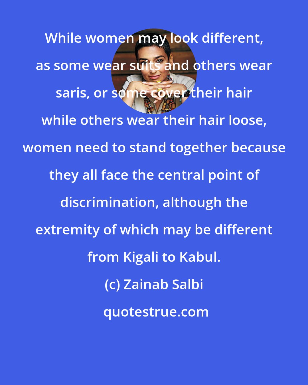 Zainab Salbi: While women may look different, as some wear suits and others wear saris, or some cover their hair while others wear their hair loose, women need to stand together because they all face the central point of discrimination, although the extremity of which may be different from Kigali to Kabul.