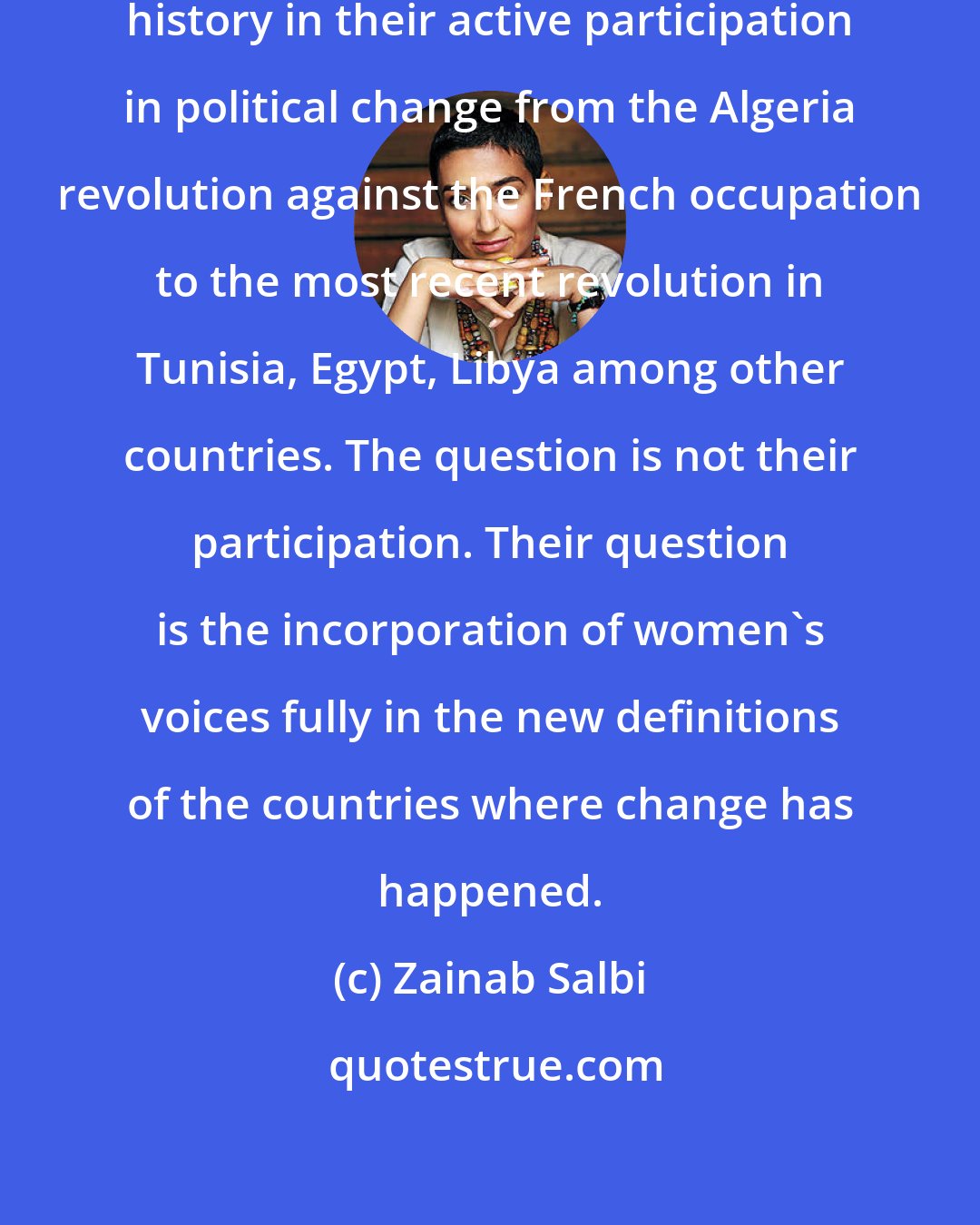 Zainab Salbi: Women in the Arab world have a rich history in their active participation in political change from the Algeria revolution against the French occupation to the most recent revolution in Tunisia, Egypt, Libya among other countries. The question is not their participation. Their question is the incorporation of women's voices fully in the new definitions of the countries where change has happened.