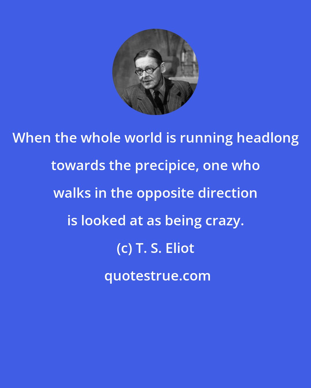 T. S. Eliot: When the whole world is running headlong towards the precipice, one who walks in the opposite direction is looked at as being crazy.