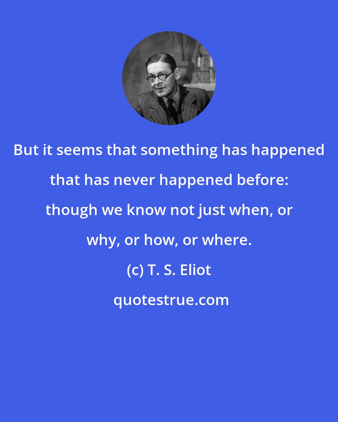 T. S. Eliot: But it seems that something has happened that has never happened before: though we know not just when, or why, or how, or where.