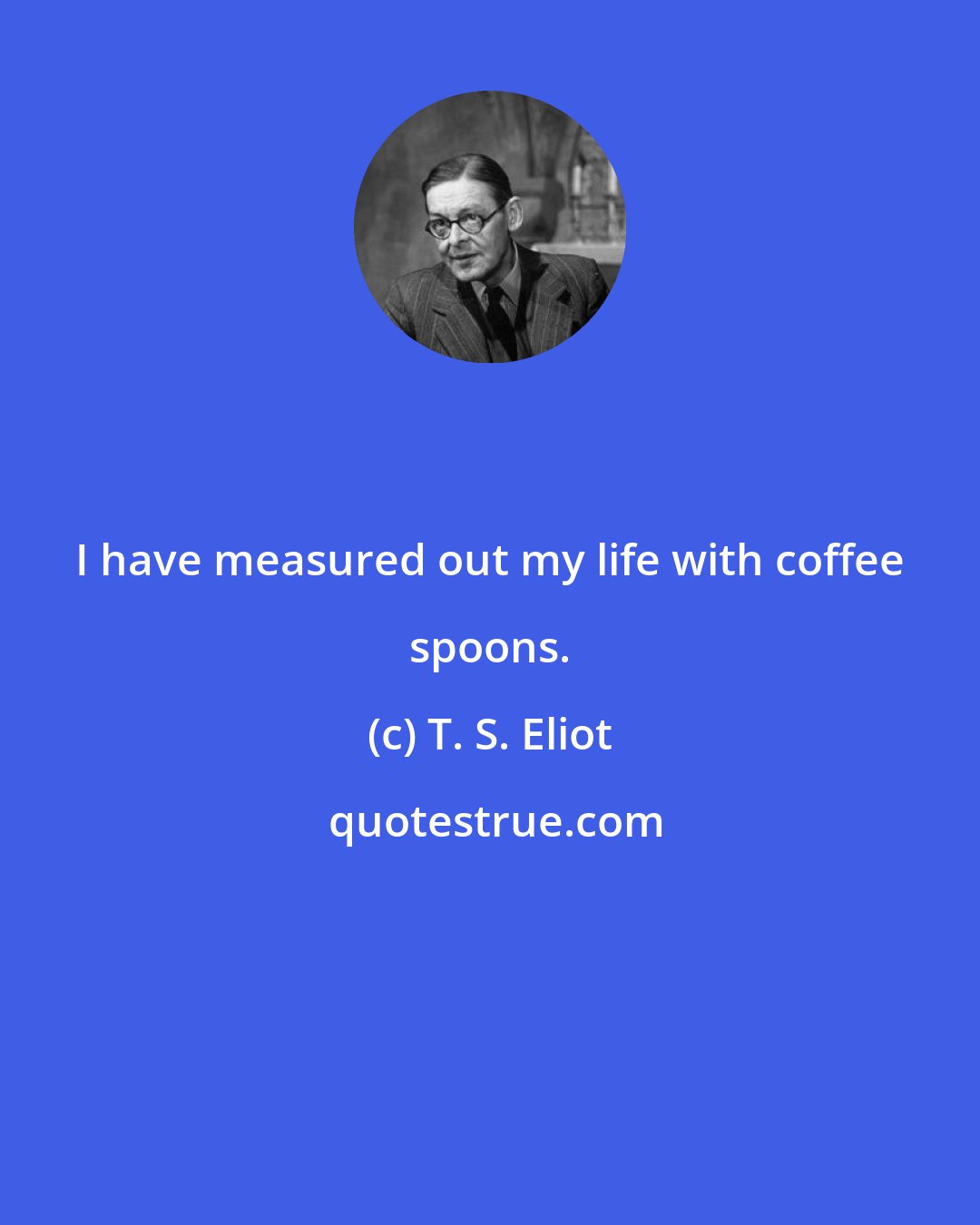T. S. Eliot: I have measured out my life with coffee spoons.