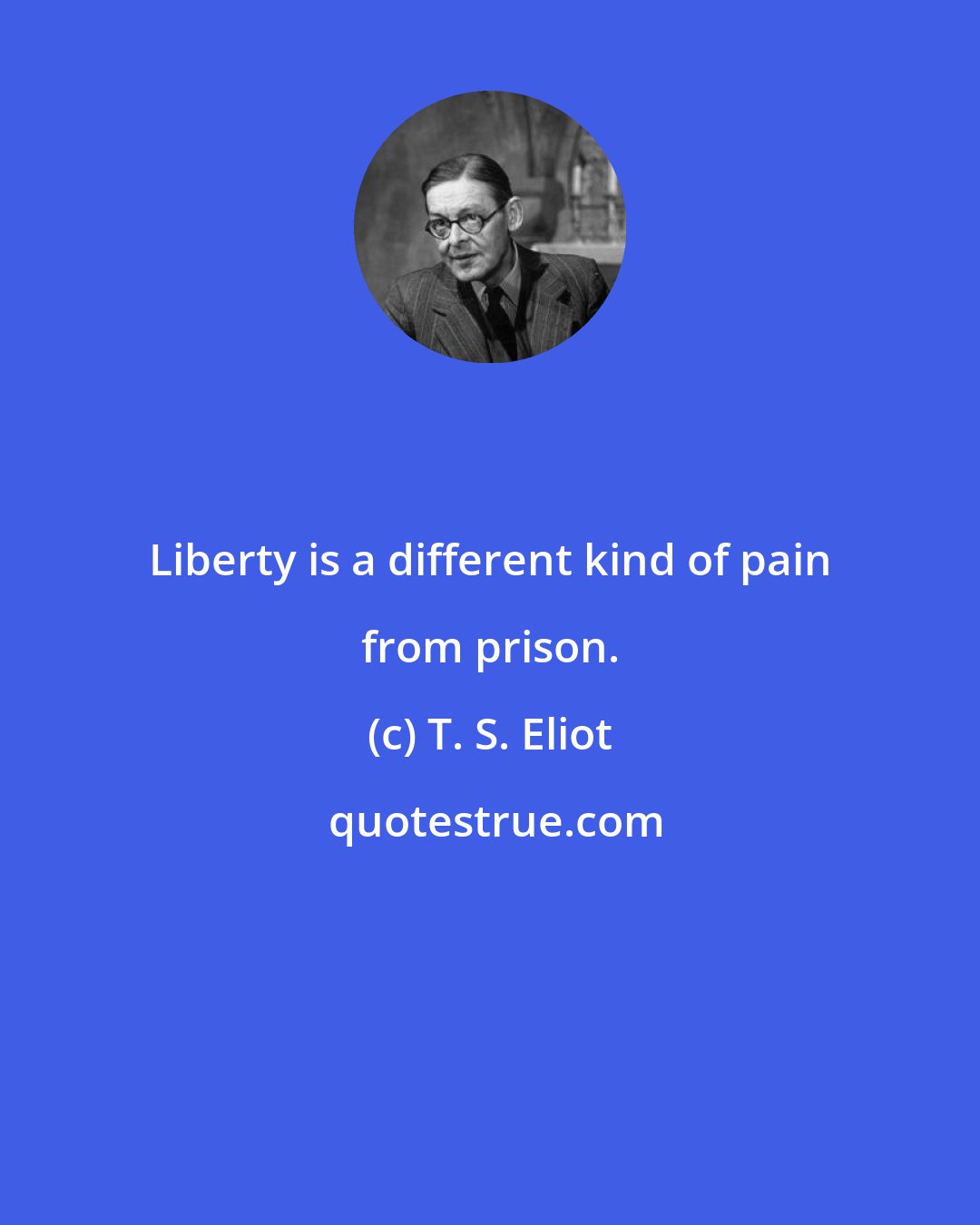 T. S. Eliot: Liberty is a different kind of pain from prison.
