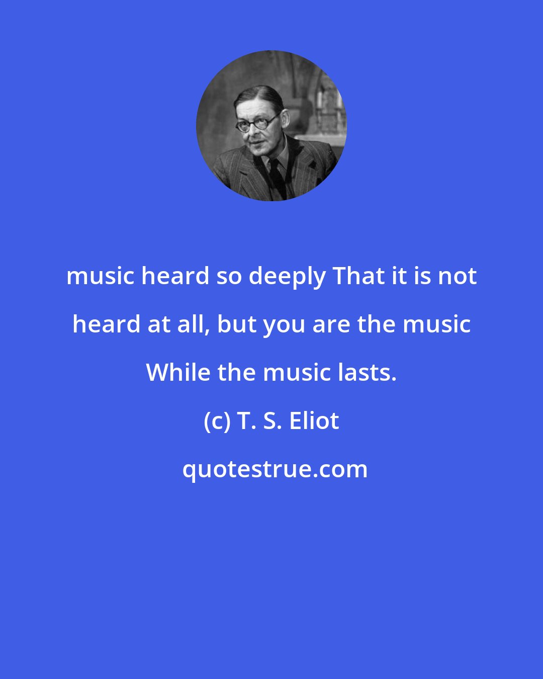 T. S. Eliot: music heard so deeply That it is not heard at all, but you are the music While the music lasts.