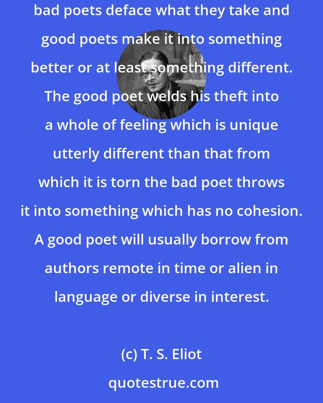 T. S. Eliot: One of the surest tests of the superiority or inferiority of a poet is the way in which a poet borrows. Immature poets imitate mature poets steal bad poets deface what they take and good poets make it into something better or at least something different. The good poet welds his theft into a whole of feeling which is unique utterly different than that from which it is torn the bad poet throws it into something which has no cohesion. A good poet will usually borrow from authors remote in time or alien in language or diverse in interest.