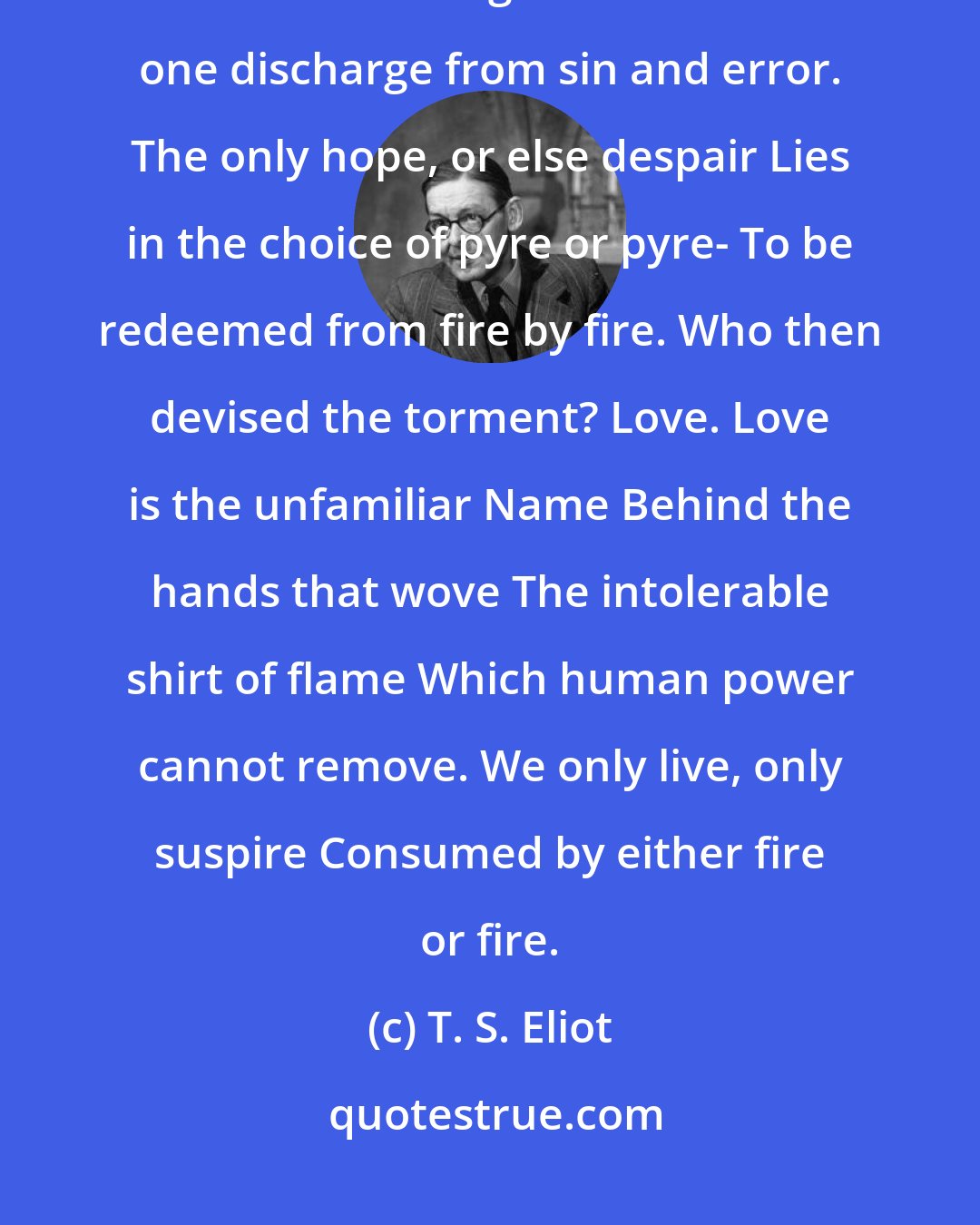 T. S. Eliot: The dove descending breaks the air With flame of incandescent terror Of which the tongues declare The one discharge from sin and error. The only hope, or else despair Lies in the choice of pyre or pyre- To be redeemed from fire by fire. Who then devised the torment? Love. Love is the unfamiliar Name Behind the hands that wove The intolerable shirt of flame Which human power cannot remove. We only live, only suspire Consumed by either fire or fire.