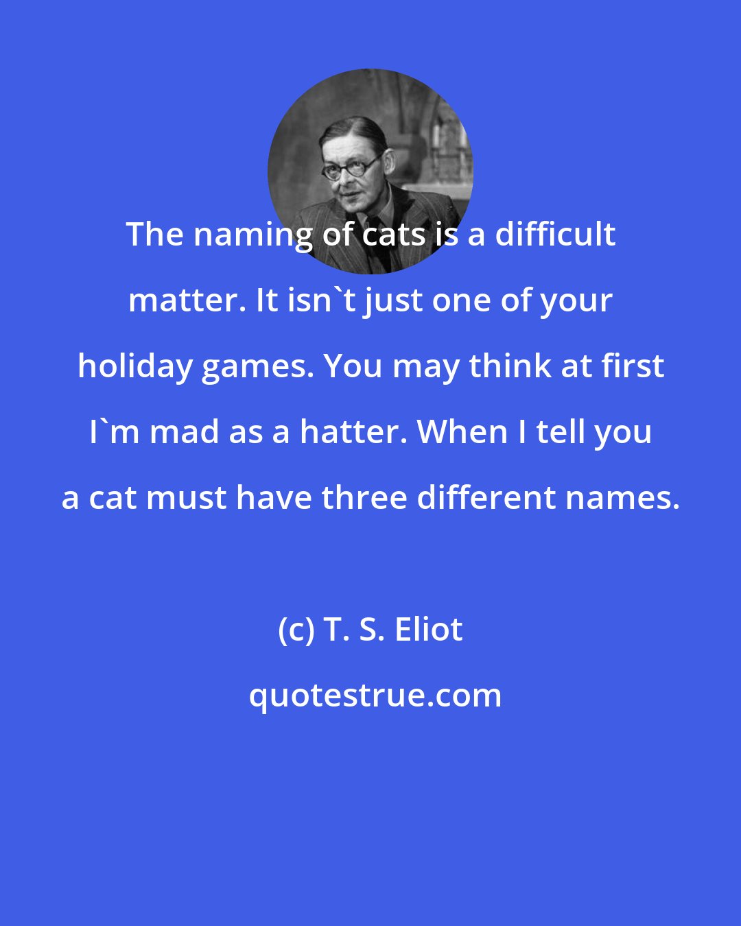 T. S. Eliot: The naming of cats is a difficult matter. It isn't just one of your holiday games. You may think at first I'm mad as a hatter. When I tell you a cat must have three different names.