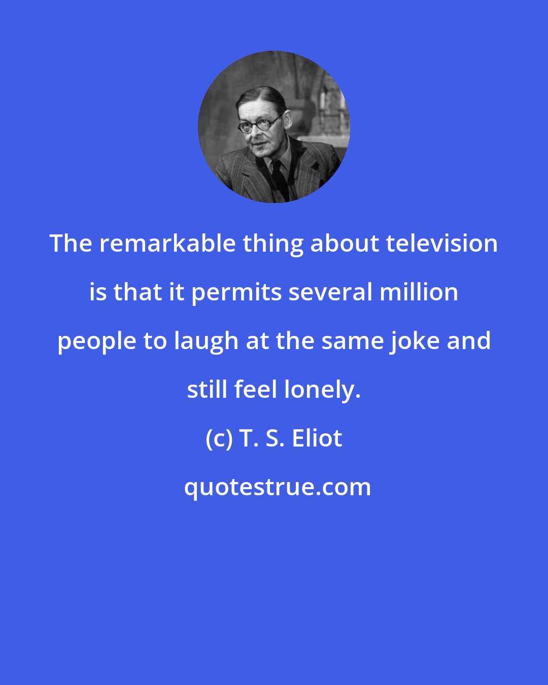 T. S. Eliot: The remarkable thing about television is that it permits several million people to laugh at the same joke and still feel lonely.