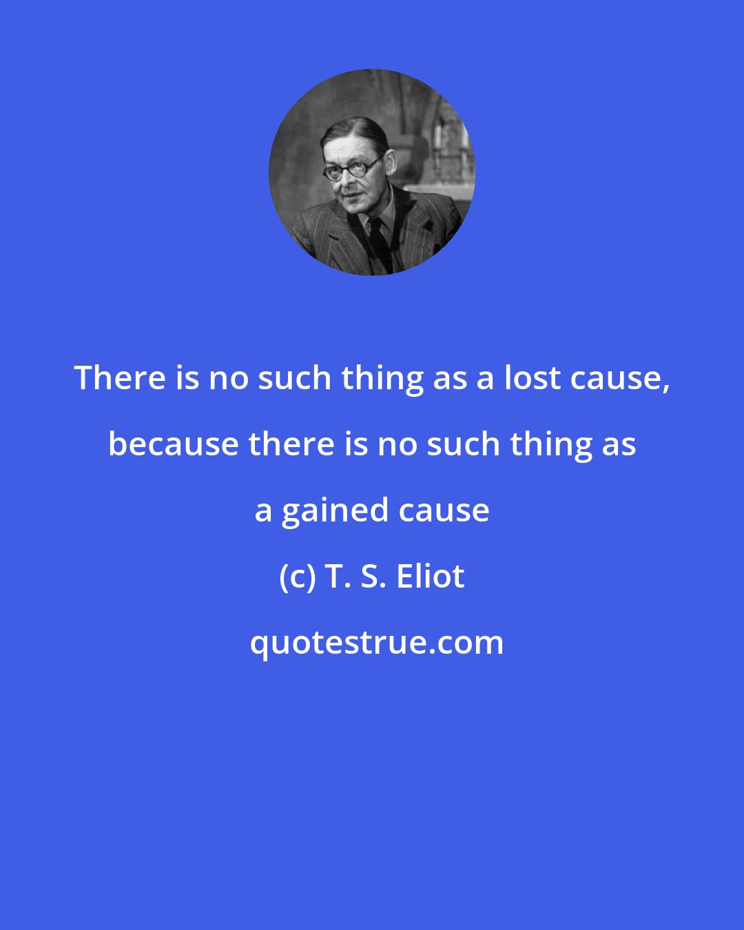 T. S. Eliot: There is no such thing as a lost cause, because there is no such thing as a gained cause