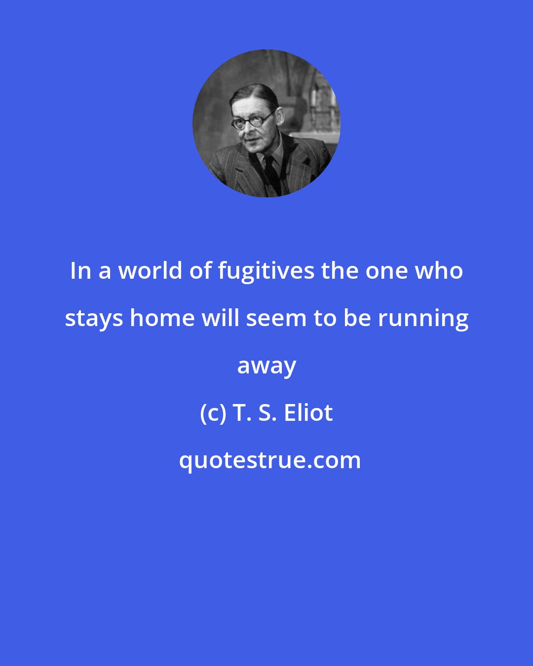 T. S. Eliot: In a world of fugitives the one who stays home will seem to be running away
