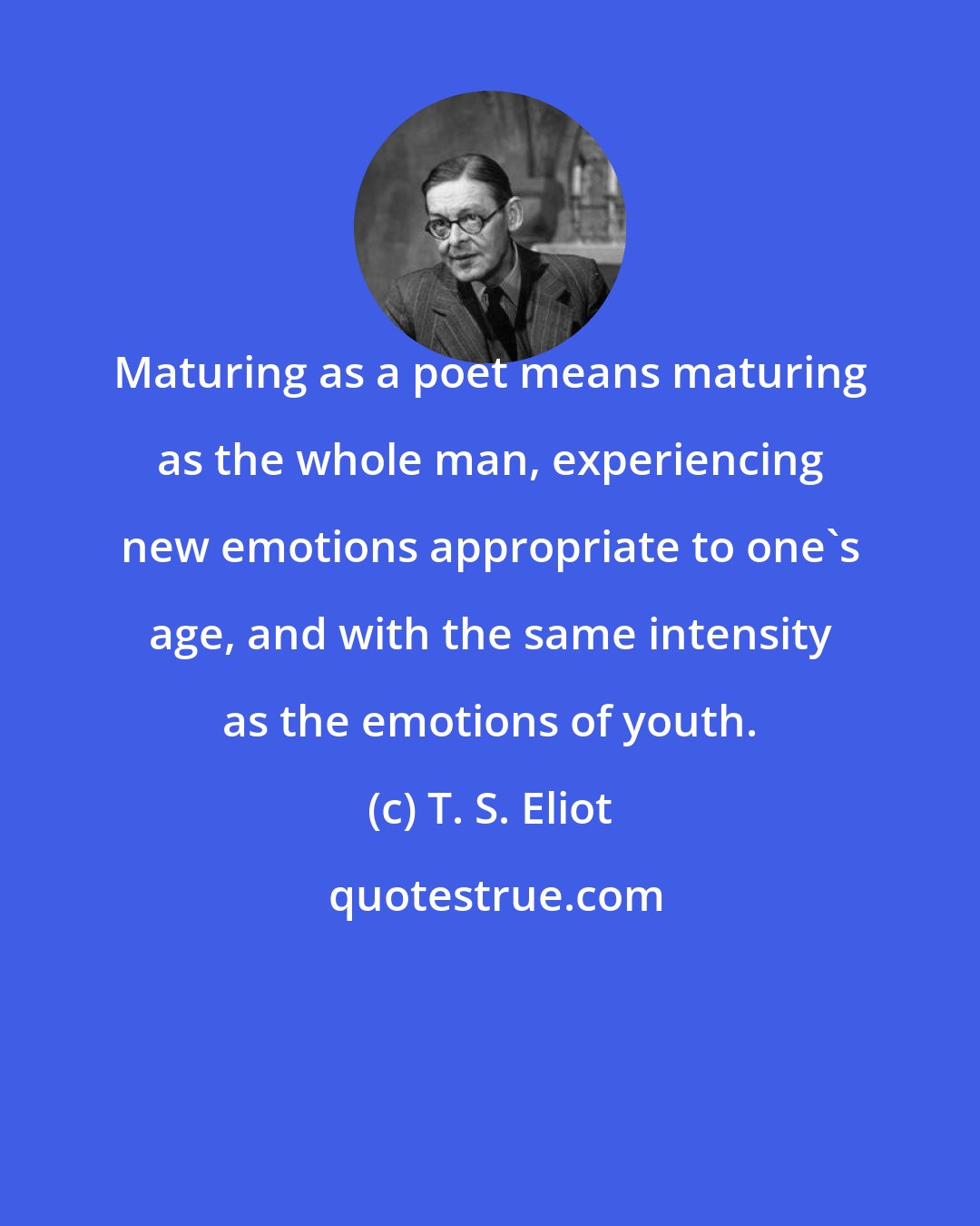 T. S. Eliot: Maturing as a poet means maturing as the whole man, experiencing new emotions appropriate to one's age, and with the same intensity as the emotions of youth.