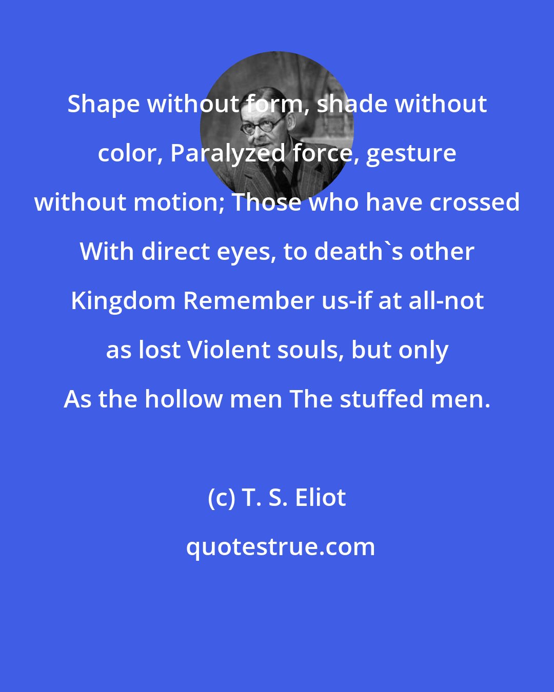 T. S. Eliot: Shape without form, shade without color, Paralyzed force, gesture without motion; Those who have crossed With direct eyes, to death's other Kingdom Remember us-if at all-not as lost Violent souls, but only As the hollow men The stuffed men.