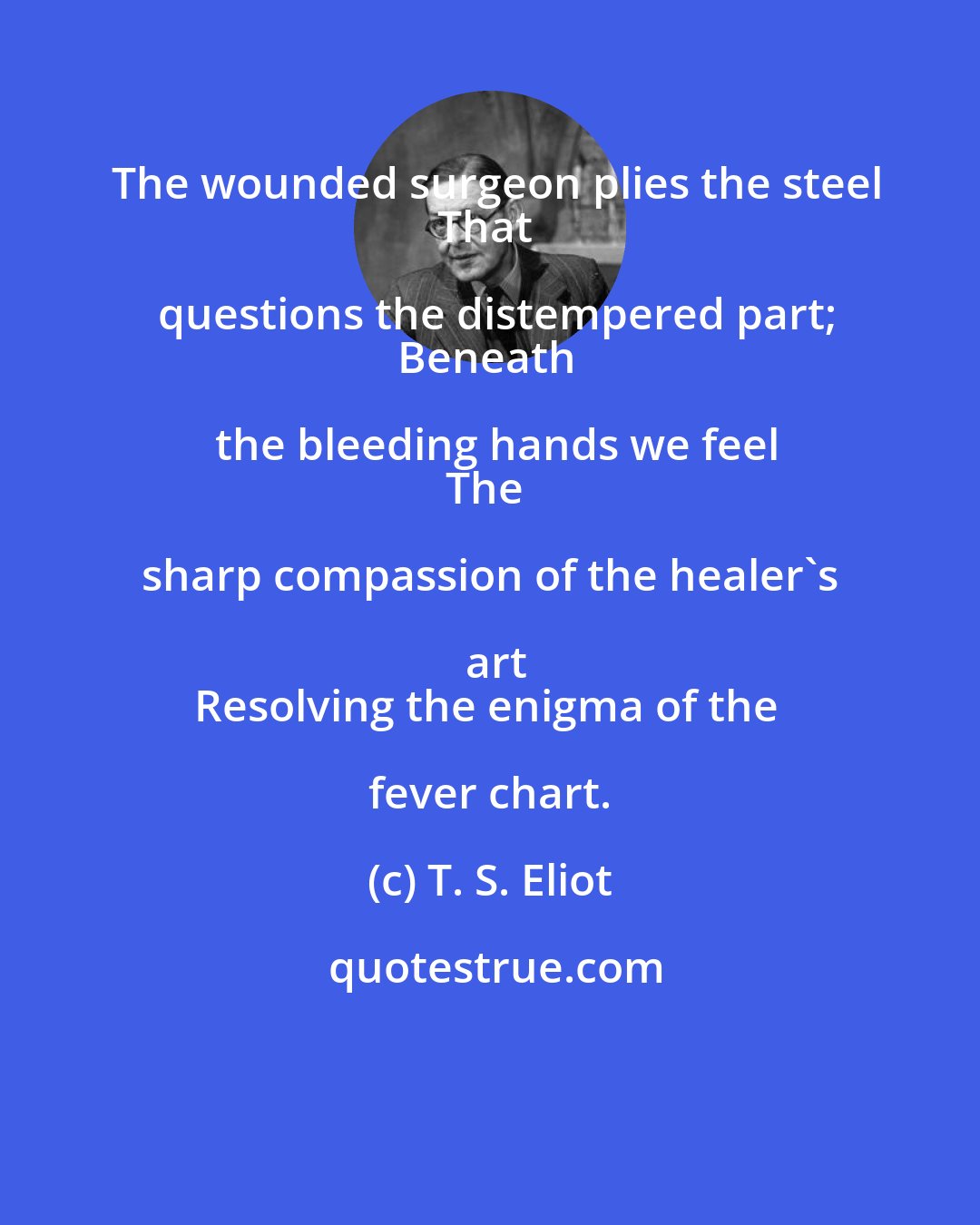 T. S. Eliot: The wounded surgeon plies the steel
That questions the distempered part;
Beneath the bleeding hands we feel
The sharp compassion of the healer's art
Resolving the enigma of the fever chart.