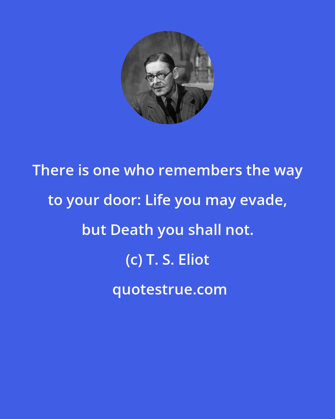 T. S. Eliot: There is one who remembers the way to your door: Life you may evade, but Death you shall not.
