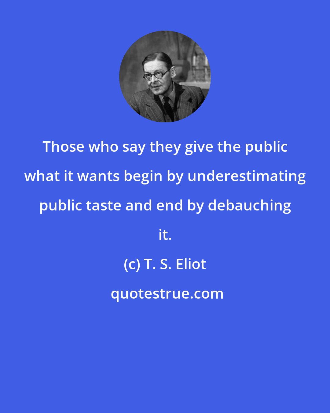 T. S. Eliot: Those who say they give the public what it wants begin by underestimating public taste and end by debauching it.