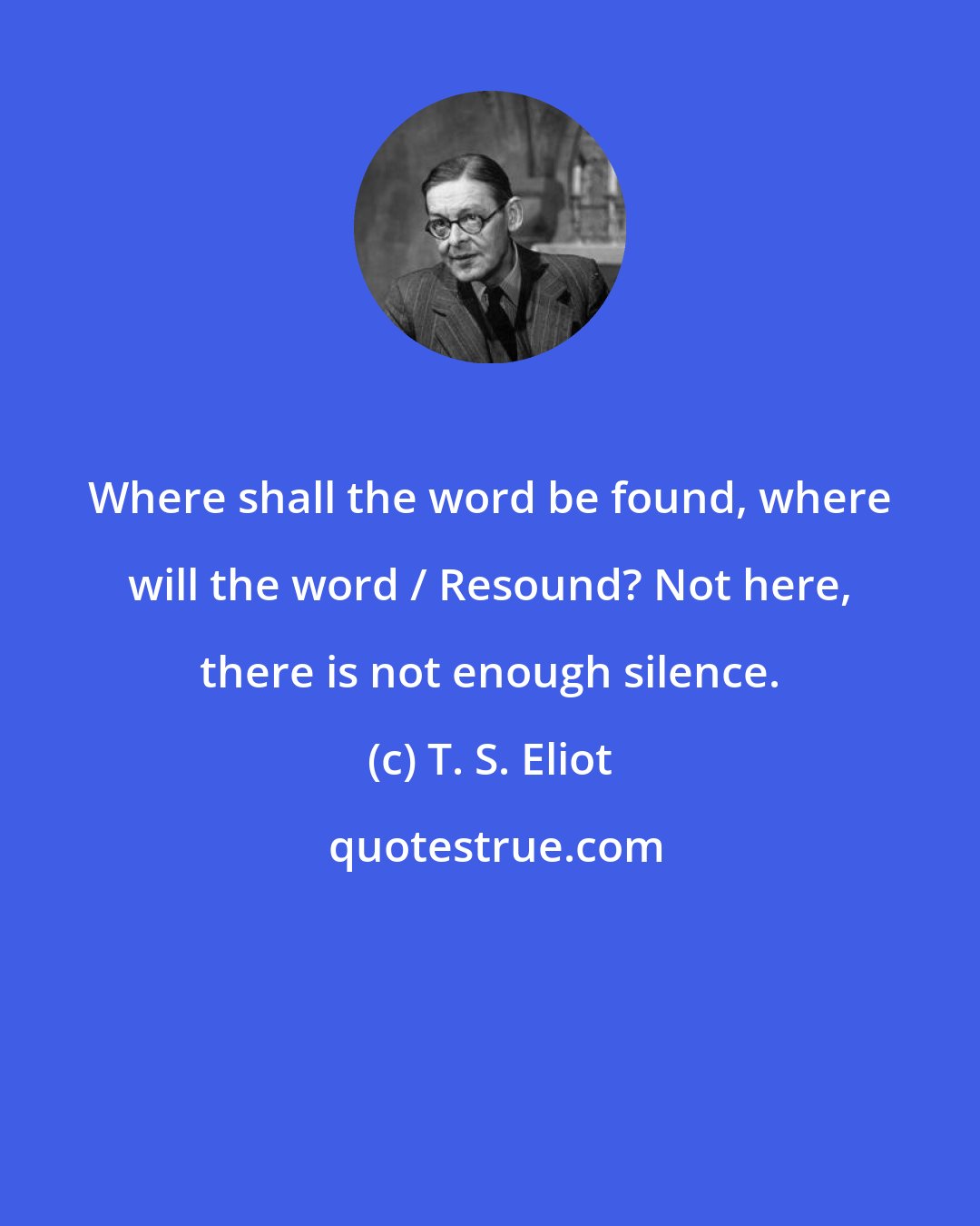 T. S. Eliot: Where shall the word be found, where will the word / Resound? Not here, there is not enough silence.