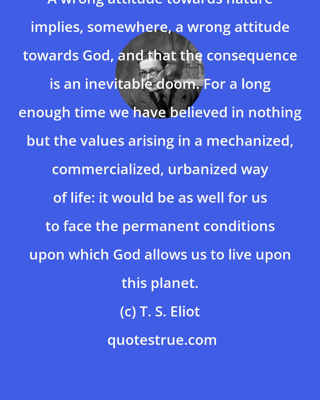 T. S. Eliot: A wrong attitude towards nature implies, somewhere, a wrong attitude towards God, and that the consequence is an inevitable doom. For a long enough time we have believed in nothing but the values arising in a mechanized, commercialized, urbanized way of life: it would be as well for us to face the permanent conditions upon which God allows us to live upon this planet.