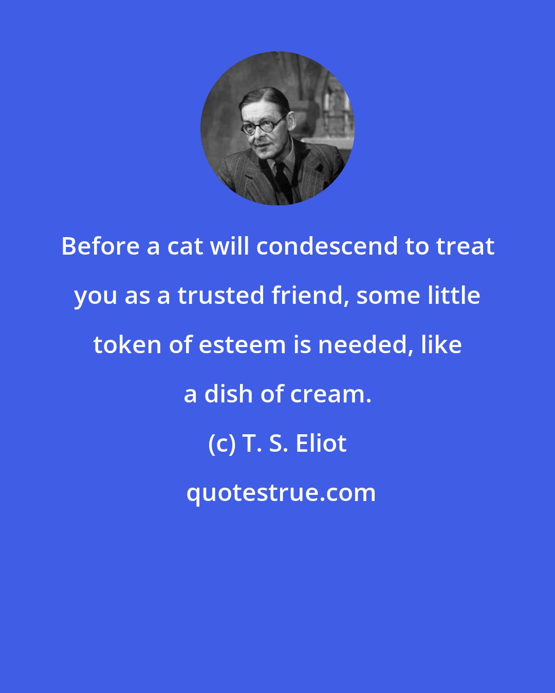 T. S. Eliot: Before a cat will condescend to treat you as a trusted friend, some little token of esteem is needed, like a dish of cream.