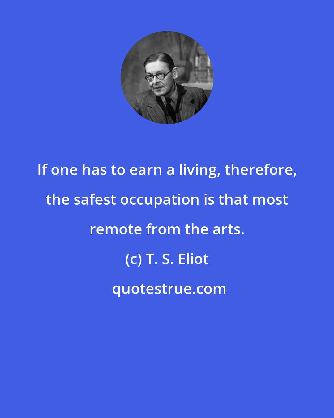 T. S. Eliot: If one has to earn a living, therefore, the safest occupation is that most remote from the arts.