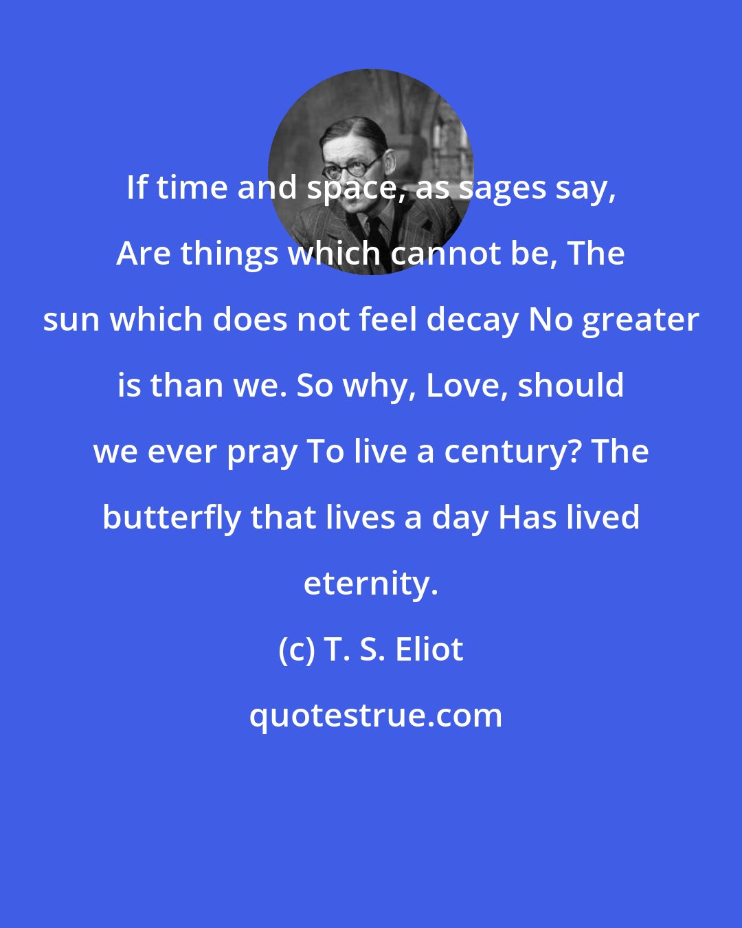 T. S. Eliot: If time and space, as sages say, Are things which cannot be, The sun which does not feel decay No greater is than we. So why, Love, should we ever pray To live a century? The butterfly that lives a day Has lived eternity.