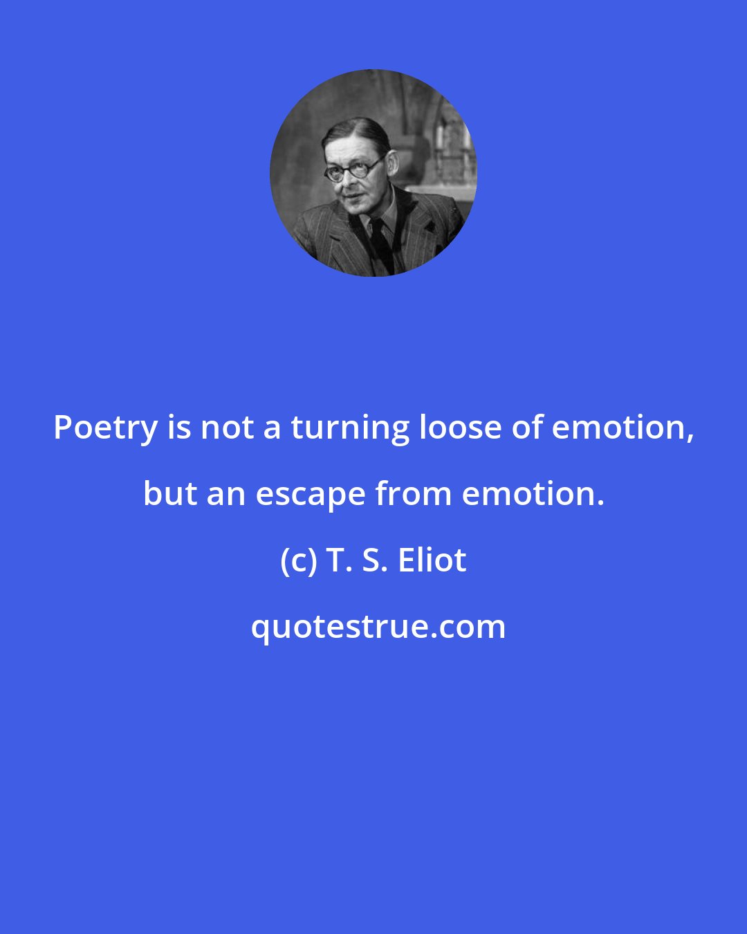 T. S. Eliot: Poetry is not a turning loose of emotion, but an escape from emotion.
