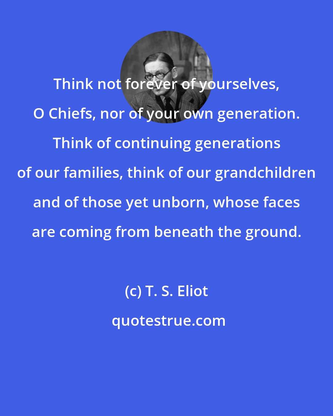 T. S. Eliot: Think not forever of yourselves, O Chiefs, nor of your own generation. Think of continuing generations of our families, think of our grandchildren and of those yet unborn, whose faces are coming from beneath the ground.