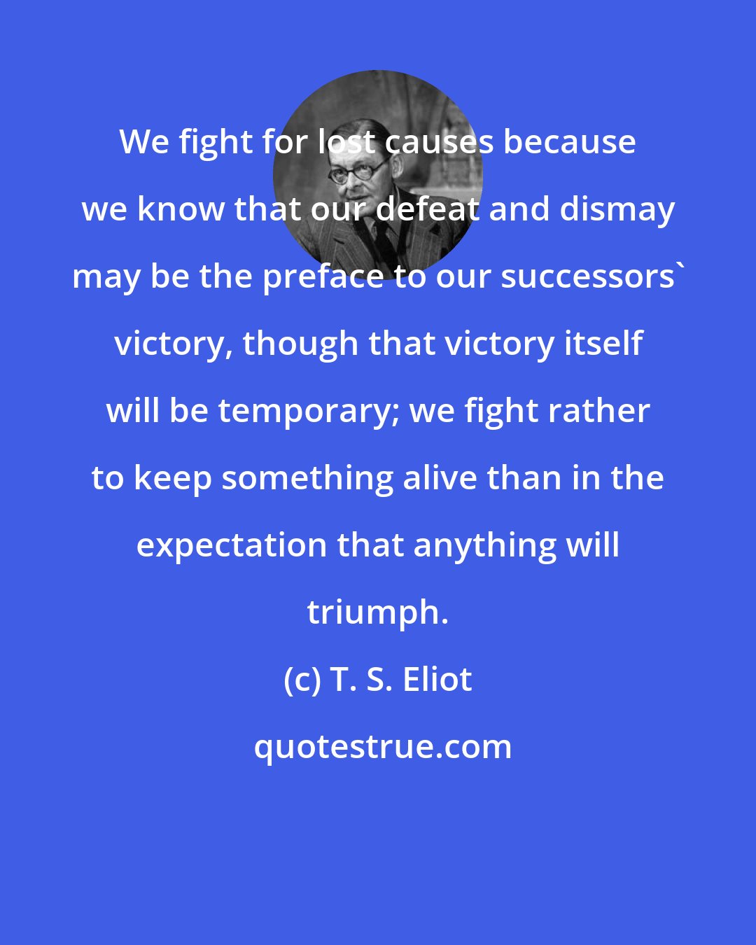 T. S. Eliot: We fight for lost causes because we know that our defeat and dismay may be the preface to our successors' victory, though that victory itself will be temporary; we fight rather to keep something alive than in the expectation that anything will triumph.