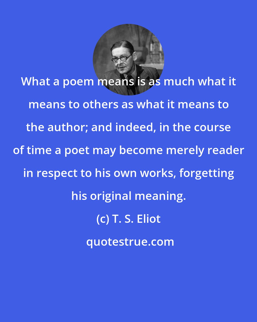 T. S. Eliot: What a poem means is as much what it means to others as what it means to the author; and indeed, in the course of time a poet may become merely reader in respect to his own works, forgetting his original meaning.