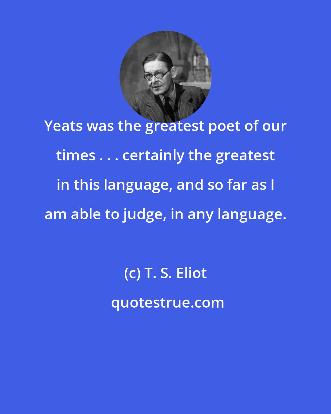 T. S. Eliot: Yeats was the greatest poet of our times . . . certainly the greatest in this language, and so far as I am able to judge, in any language.