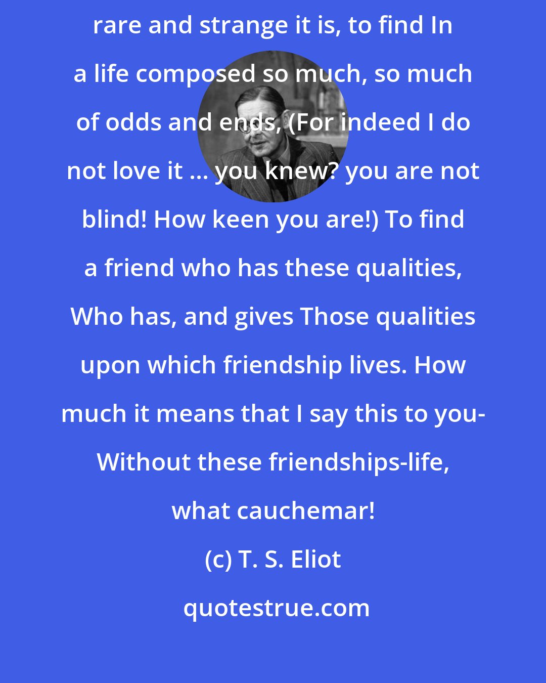 T. S. Eliot: You do not know how much they mean to me, my friends, And how, how rare and strange it is, to find In a life composed so much, so much of odds and ends, (For indeed I do not love it ... you knew? you are not blind! How keen you are!) To find a friend who has these qualities, Who has, and gives Those qualities upon which friendship lives. How much it means that I say this to you- Without these friendships-life, what cauchemar!