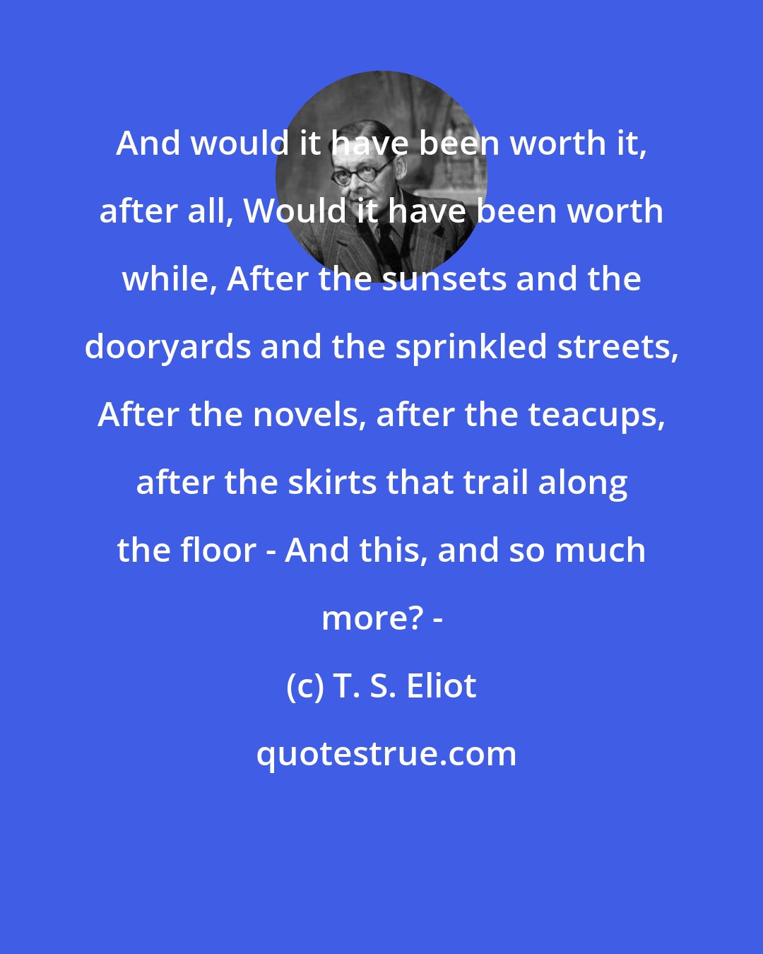 T. S. Eliot: And would it have been worth it, after all, Would it have been worth while, After the sunsets and the dooryards and the sprinkled streets, After the novels, after the teacups, after the skirts that trail along the floor - And this, and so much more? -