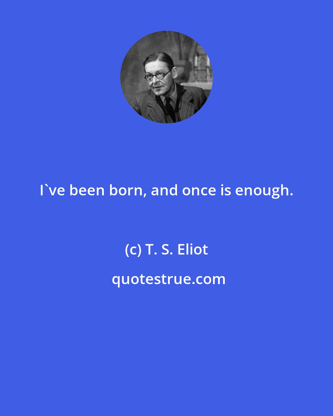 T. S. Eliot: I've been born, and once is enough.