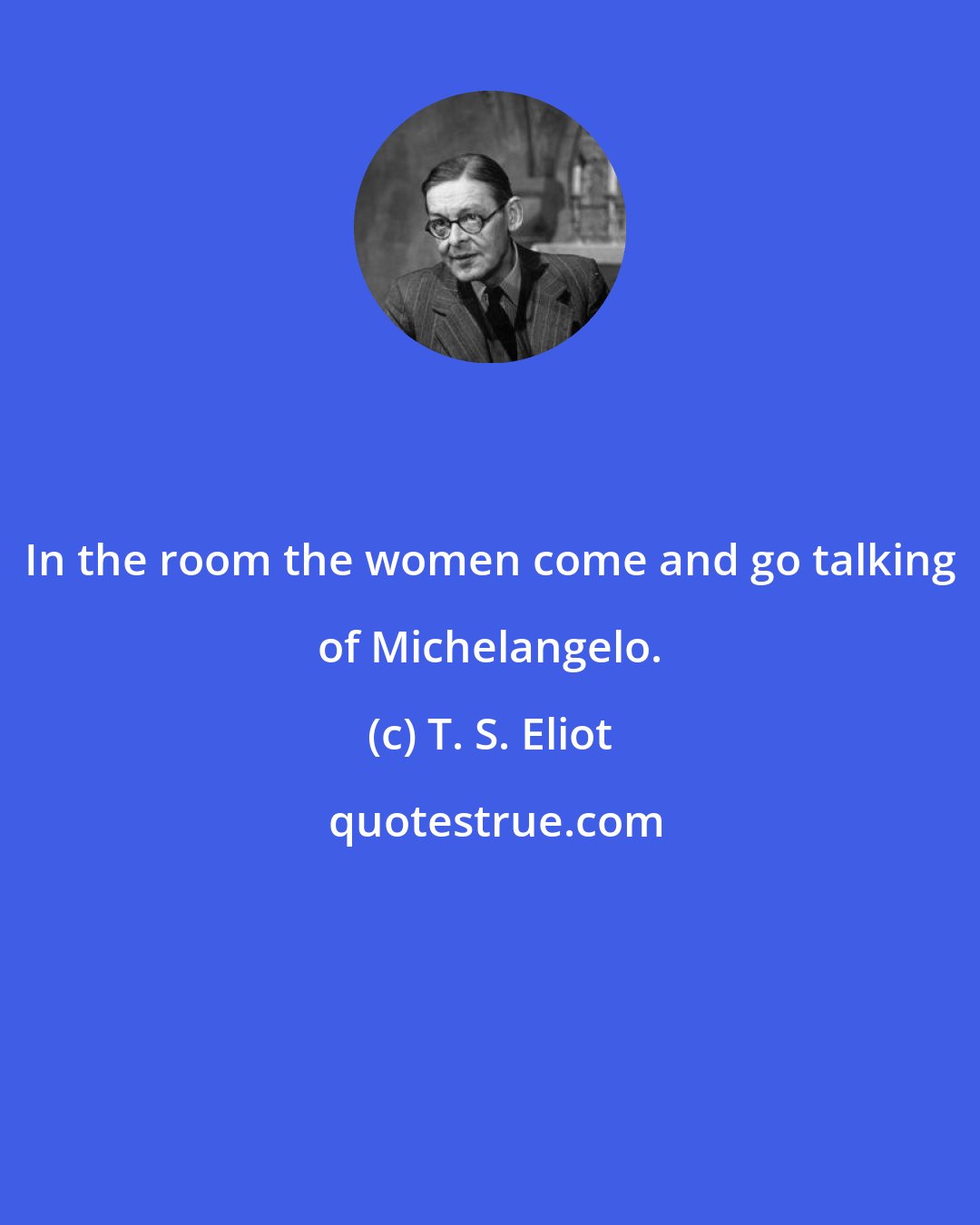 T. S. Eliot: In the room the women come and go talking of Michelangelo.