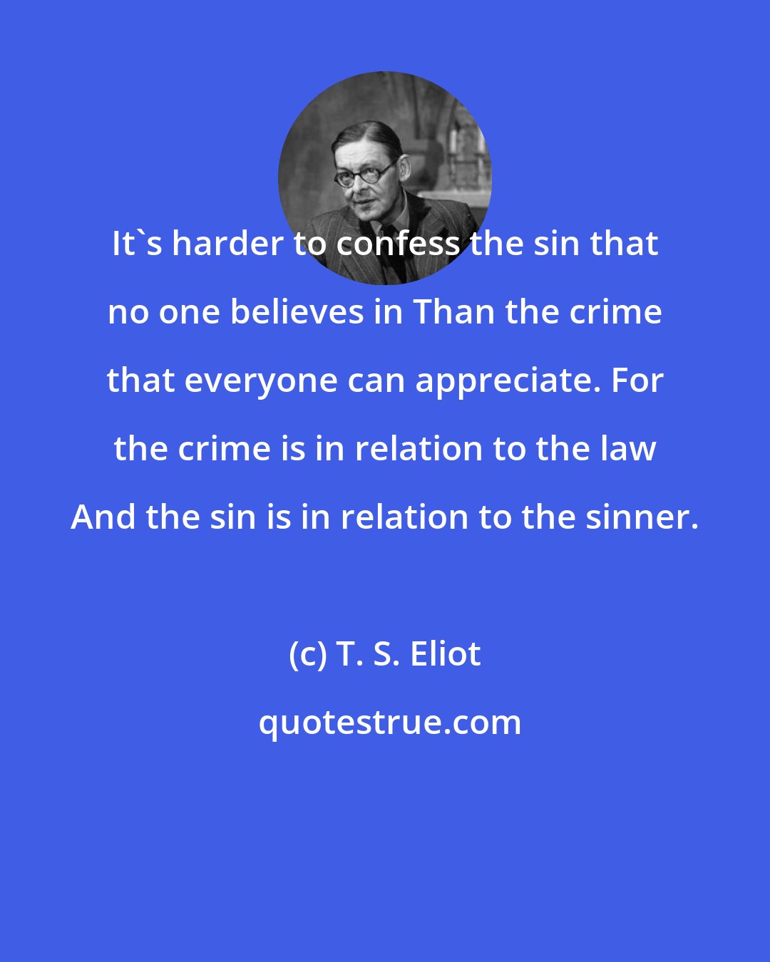 T. S. Eliot: It's harder to confess the sin that no one believes in Than the crime that everyone can appreciate. For the crime is in relation to the law And the sin is in relation to the sinner.