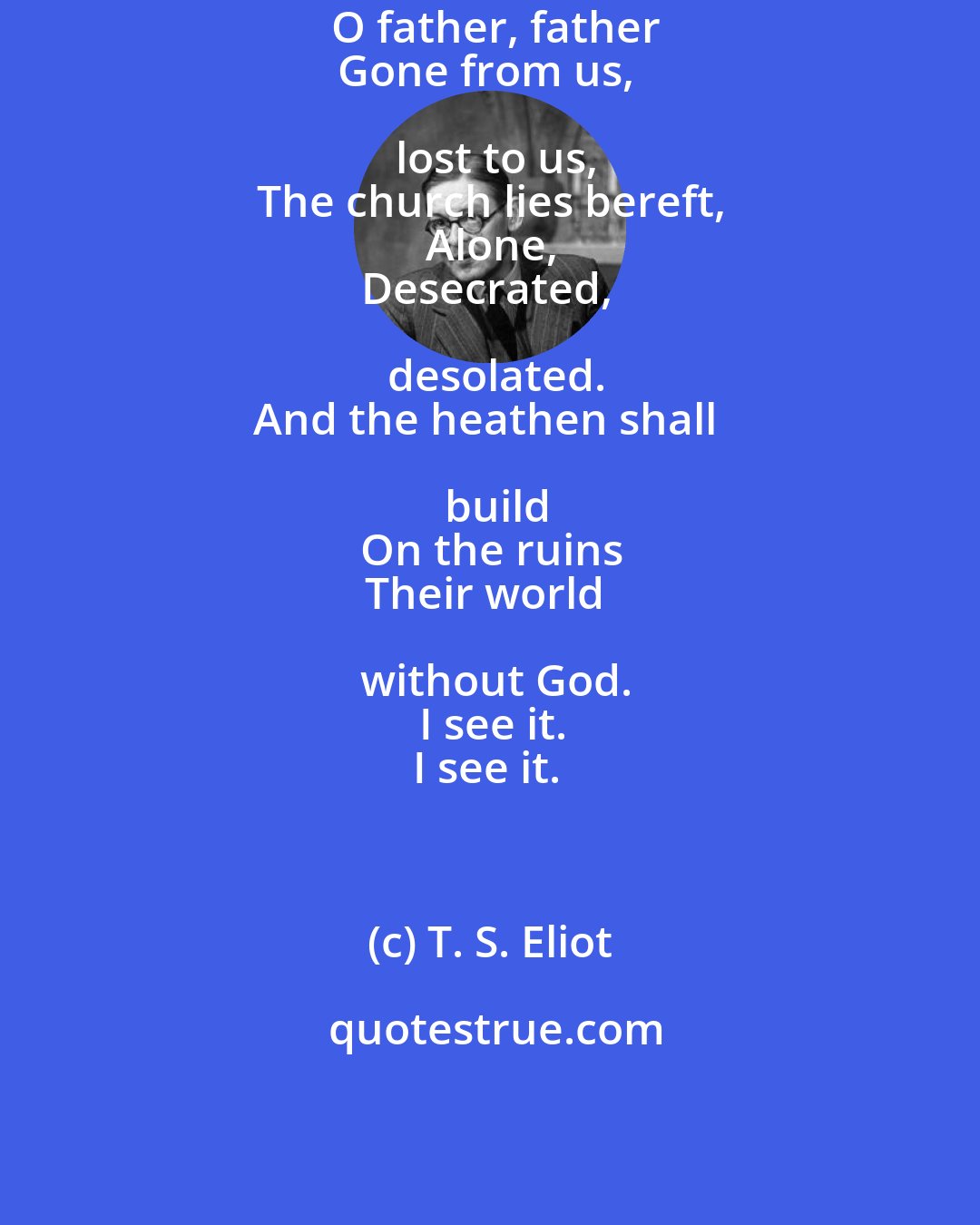 T. S. Eliot: O father, father
Gone from us, lost to us,
The church lies bereft,
Alone,
Desecrated, desolated.
And the heathen shall build
On the ruins
Their world without God.
I see it.
I see it.
