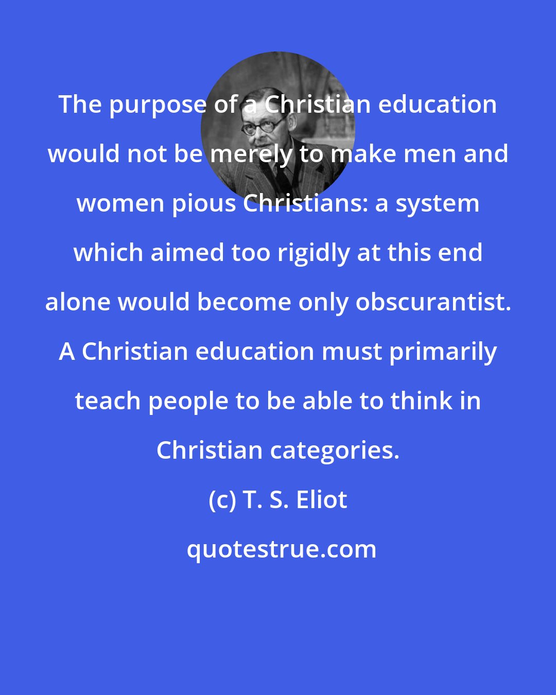 T. S. Eliot: The purpose of a Christian education would not be merely to make men and women pious Christians: a system which aimed too rigidly at this end alone would become only obscurantist. A Christian education must primarily teach people to be able to think in Christian categories.